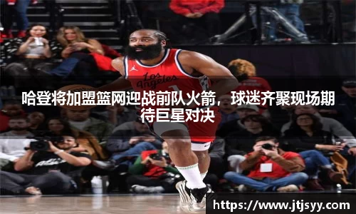 哈登将加盟篮网迎战前队火箭，球迷齐聚现场期待巨星对决