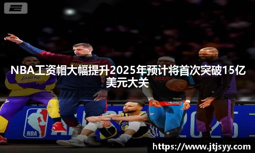 NBA工资帽大幅提升2025年预计将首次突破15亿美元大关