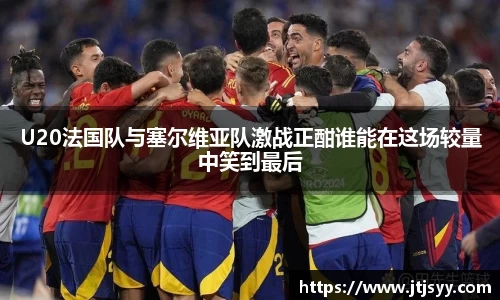 U20法国队与塞尔维亚队激战正酣谁能在这场较量中笑到最后